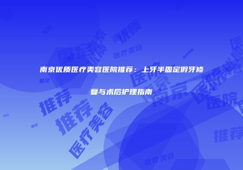 南京优质医疗美容医院推荐：上牙半固定假牙修复与术后护理指南
