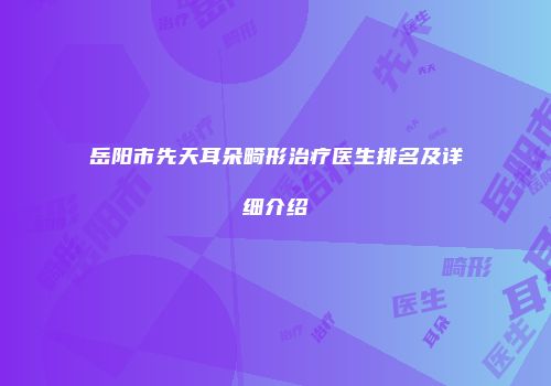 岳阳市先天耳朵畸形治疗医生排名及详细介绍