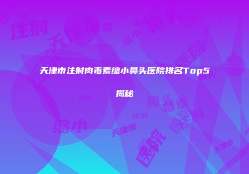 天津市注射肉毒素缩小鼻头医院排名Top5揭秘