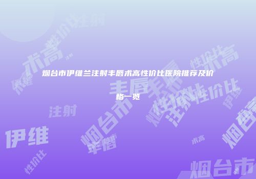 烟台市伊维兰注射丰唇术高性价比医院推荐及价格一览
