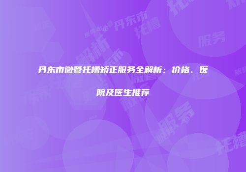 丹东市微管托槽矫正服务全解析：价格、医院及医生推荐