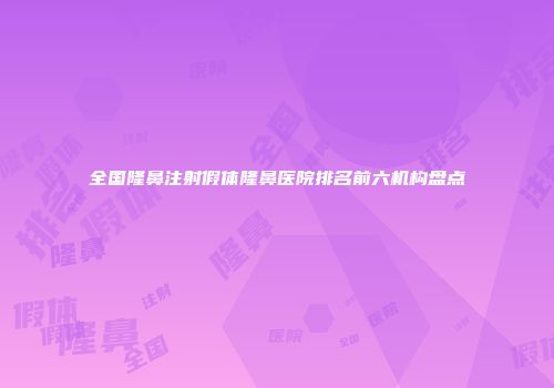 全国隆鼻注射假体隆鼻医院排名前六机构盘点