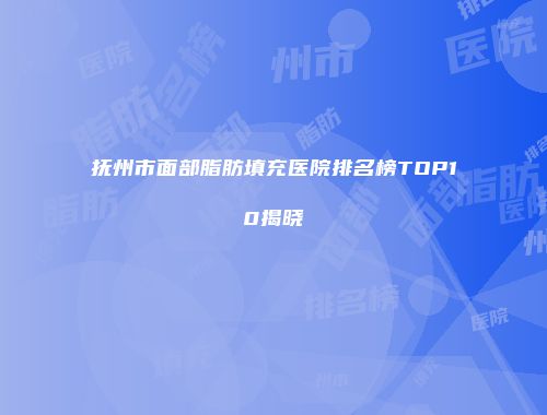抚州市面部脂肪填充医院排名榜TOP10揭晓