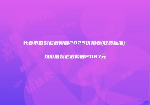 长春市唇裂疤痕修复2025价格表(收费标准)-均价唇裂疤痕修复21187元