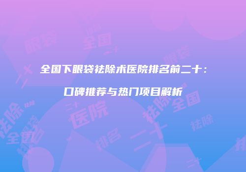 全国下眼袋祛除术医院排名前二十：口碑推荐与热门项目解析