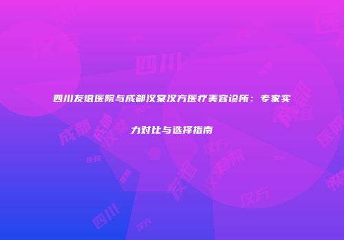 四川友谊医院与成都汉棠汉方医疗美容诊所：专家实力对比与选择指南