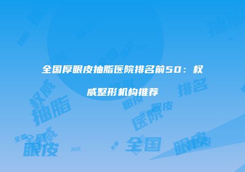 全国厚眼皮抽脂医院排名前50：权威整形机构推荐