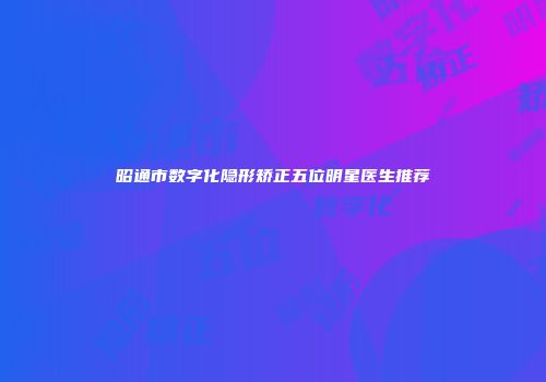 昭通市数字化隐形矫正五位明星医生推荐
