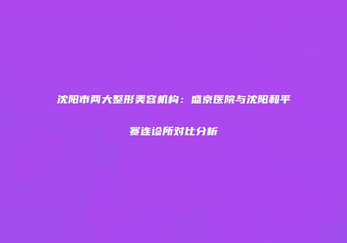 沈阳市两大整形美容机构：盛京医院与沈阳和平赛连诊所对比分析