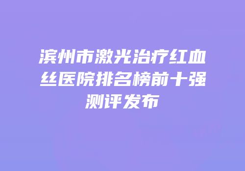滨州市激光治疗红血丝医院排名榜前十强测评发布