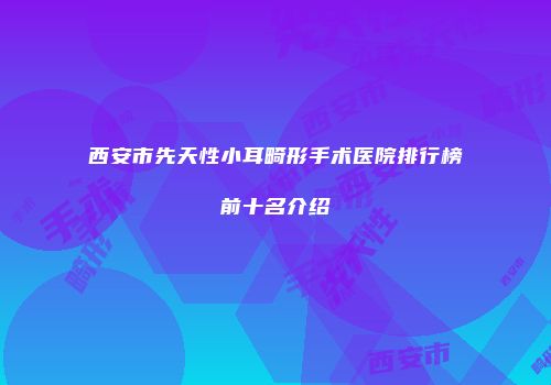 西安市先天性小耳畸形手术医院排行榜前十名介绍