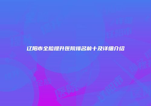 辽阳市全脸提升医院排名前十及详细介绍