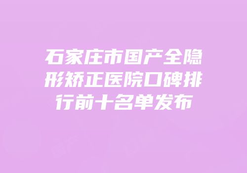 石家庄市国产全隐形矫正医院口碑排行前十名单发布