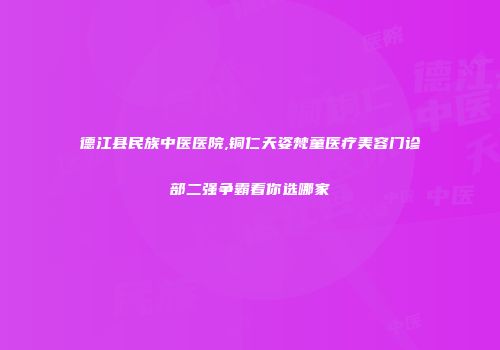 德江县民族中医医院,铜仁天姿梵童医疗美容门诊部二强争霸看你选哪家