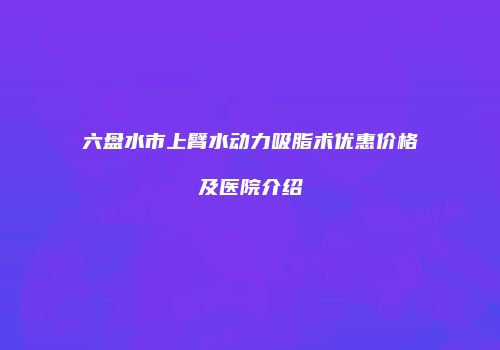 六盘水市上臂水动力吸脂术优惠价格及医院介绍