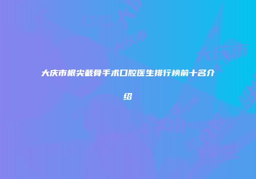 大庆市根尖截骨手术口腔医生排行榜前十名介绍