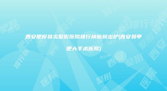 西安肥厚鼻尖整形医院排行榜新鲜出炉(西安鼻甲肥大手术医院)