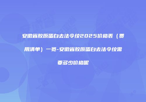 安徽省胶原蛋白去法令纹2025价格表（费用清单）一览-安徽省胶原蛋白去法令纹需要多少价格呢