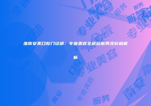 淮南安美口腔门诊部：专业美容全瓷冠服务及价格解析