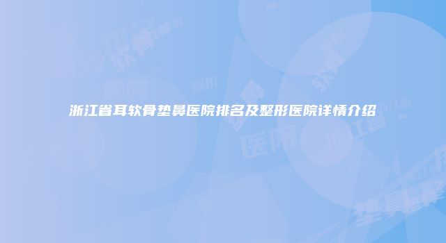 浙江省耳软骨垫鼻医院排名及整形医院详情介绍