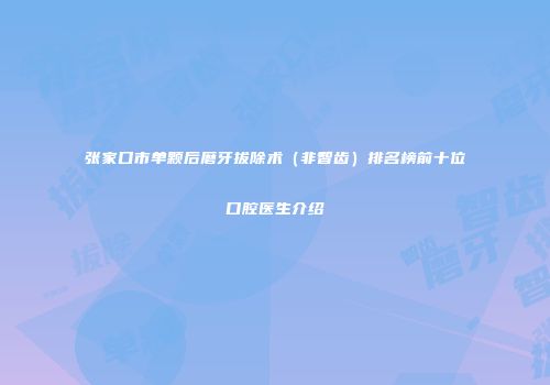 张家口市单颗后磨牙拔除术（非智齿）排名榜前十位口腔医生介绍