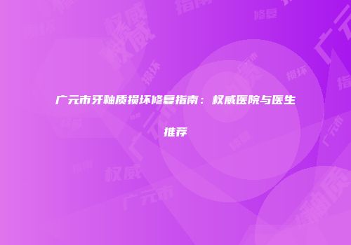 广元市牙釉质损坏修复指南：权威医院与医生推荐