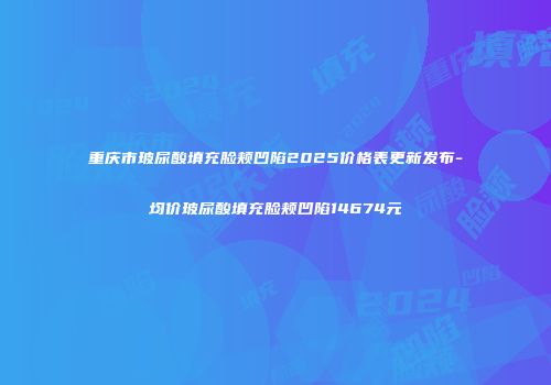 重庆市玻尿酸填充脸颊凹陷2025价格表更新发布-均价玻尿酸填充脸颊凹陷14674元