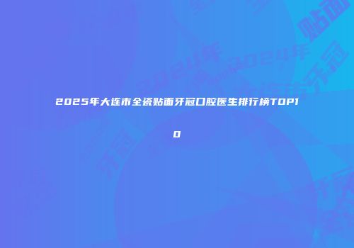 2025年大连市全瓷贴面牙冠口腔医生排行榜TOP10