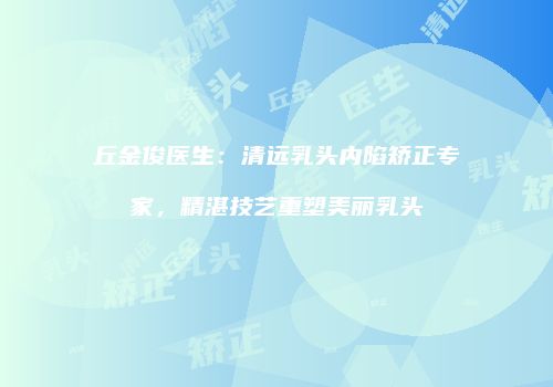 丘金俊医生：清远乳头内陷矫正专家，精湛技艺重塑美丽乳头