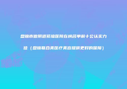 盘锦市做阴道紧缩医院在榜名单前十公认实力佳（盘锦联合美医疗美容提供更好的保障）