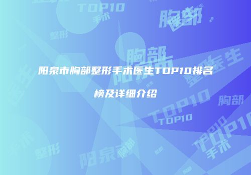 阳泉市胸部整形手术医生TOP10排名榜及详细介绍