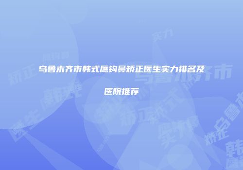 乌鲁木齐市韩式鹰钩鼻矫正医生实力排名及医院推荐