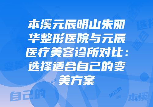 本溪元辰明山朱丽华整形医院与元辰医疗美容诊所对比：选择适合自己的变美方案