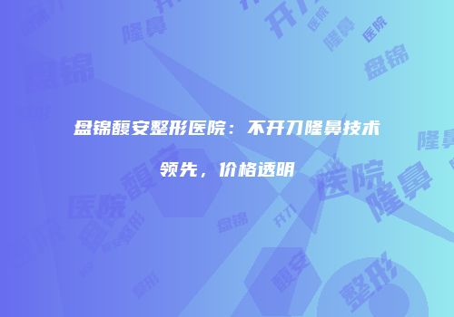 盘锦馥安整形医院：不开刀隆鼻技术领先，价格透明