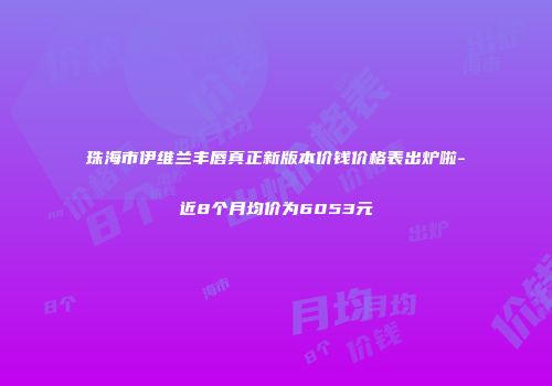 珠海市伊维兰丰唇真正新版本价钱价格表出炉啦-近8个月均价为6053元