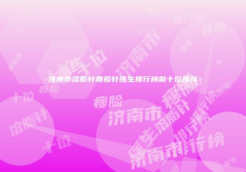 济南市溶脂针瘦脸针医生排行榜前十位推荐