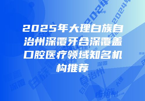 2025年大理白族自治州深覆牙合深覆盖口腔医疗领域知名机构推荐