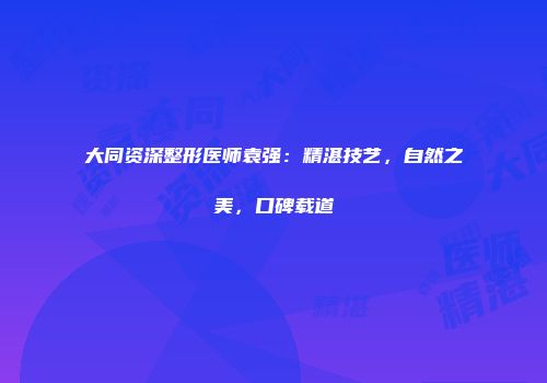 大同资深整形医师袁强：精湛技艺，自然之美，口碑载道