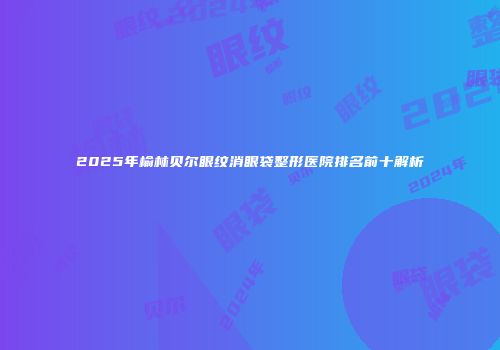 2025年榆林贝尔眼纹消眼袋整形医院排名前十解析