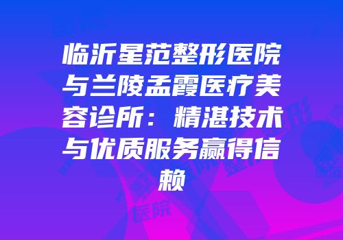 临沂星范整形医院与兰陵孟霞医疗美容诊所：精湛技术与优质服务赢得信赖