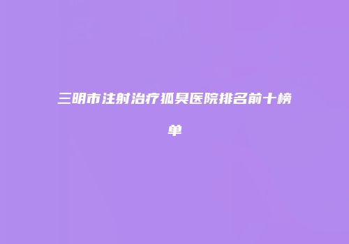 三明市注射治疗狐臭医院排名前十榜单