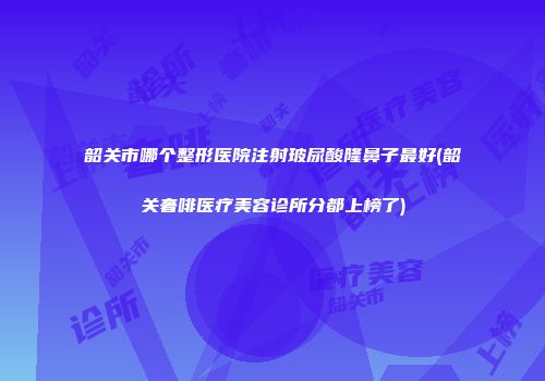 韶关市哪个整形医院注射玻尿酸隆鼻子最好(韶关奢啡医疗美容诊所分都上榜了)