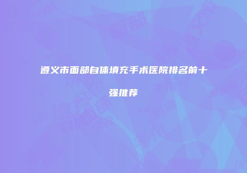 遵义市面部自体填充手术医院排名前十强推荐