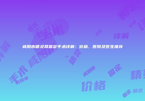 咸阳市精灵耳固定手术详解：价格、医院及医生推荐