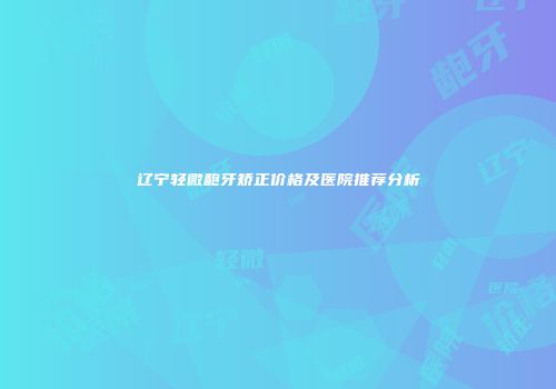 辽宁轻微龅牙矫正价格及医院推荐分析