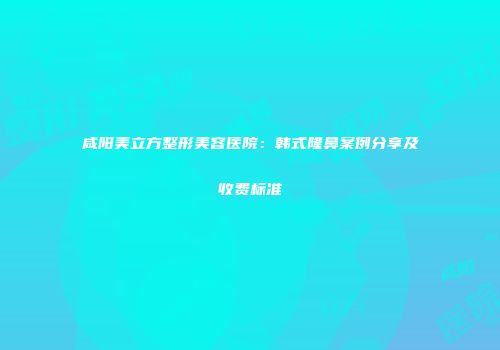 咸阳美立方整形美容医院：韩式隆鼻案例分享及收费标准