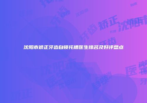 沈阳市矫正牙齿自锁托槽医生排名及好评盘点