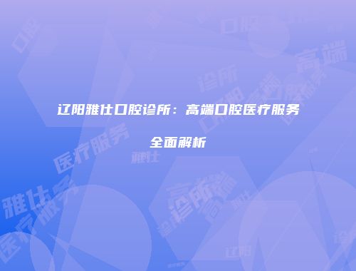 辽阳雅仕口腔诊所：高端口腔医疗服务全面解析