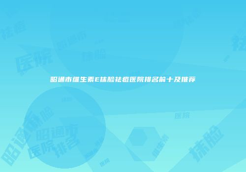 昭通市维生素E抹脸祛痘医院排名前十及推荐