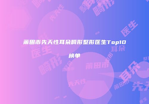 莆田市先天性耳朵畸形整形医生Top10榜单